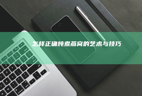 怎样正确炖煮燕窝的艺术与技巧